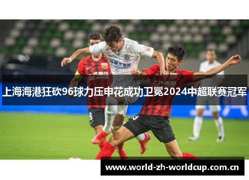 上海海港狂砍96球力压申花成功卫冕2024中超联赛冠军 上海海港狂砍96球力压申花成功卫冕2024中超联赛冠军