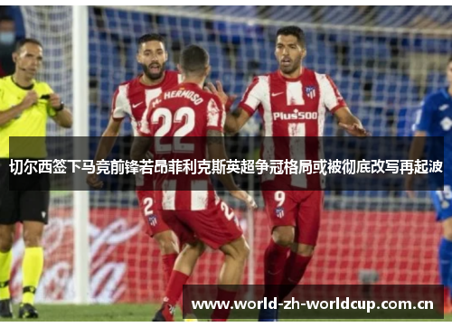 切尔西签下马竞前锋若昂菲利克斯英超争冠格局或被彻底改写再起波 切尔西签下马竞前锋若昂菲利克斯英超争冠格局或被彻底改写再起波