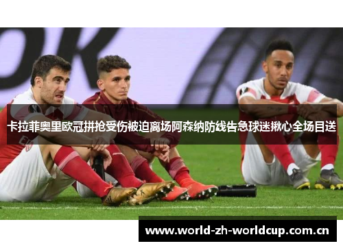 卡拉菲奥里欧冠拼抢受伤被迫离场阿森纳防线告急球迷揪心全场目送 卡拉菲奥里欧冠拼抢受伤被迫离场阿森纳防线告急球迷揪心全场目送